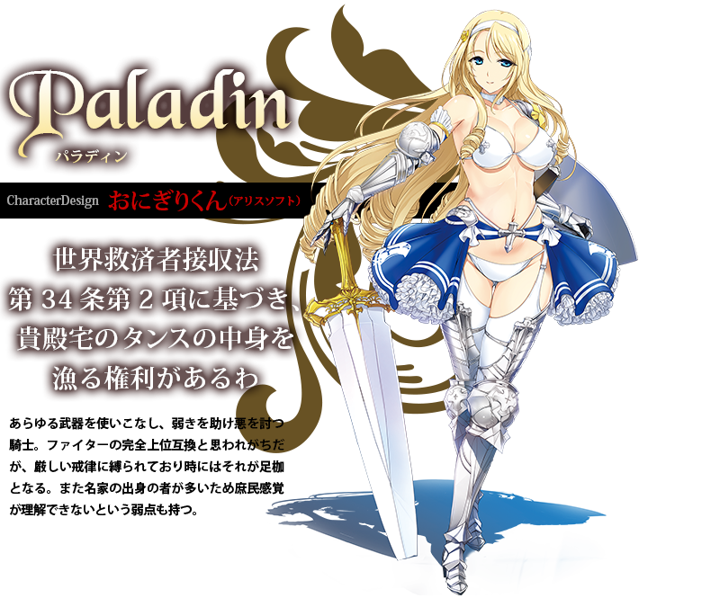 Pladin パラディン CharacterDesign:おにぎりくん（アリスソフト） あらゆる武器を使いこなし、弱きを助け悪を討つ騎士。ファイターの完全上位互換と思われがちだが、厳しい戒律に縛られており時にはそれが足枷となる。また名家の出身の者が多いため庶民感覚が理解できないという弱点も持つ。