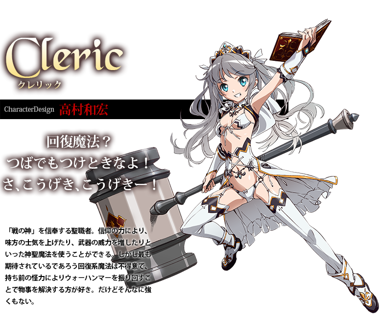 クレリック CharacterDesign:高村和宏 「戦の神」を信奉する聖職者。信仰の力により、味方の士気を上げたり、武器の威力を増したりといった神聖魔法を使うことができる。しかし最も期待されているであろう回復系魔法は不得意で、持ち前の怪力によりウォーハンマーを振り回すことで物事を解決する方が好き。だけどそんなに強くもない。