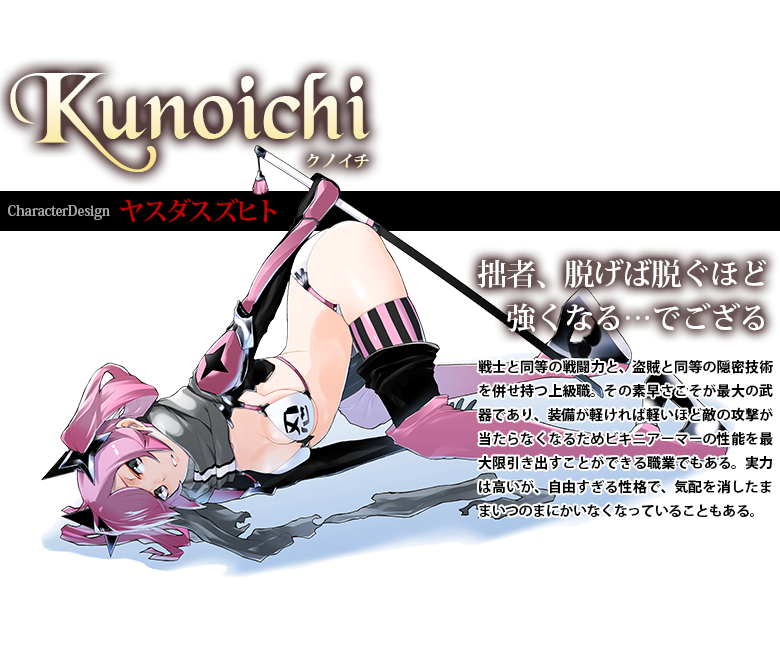 クノイチ CharacterDesign:ヤスダスズヒト 戦士と同等の戦闘力と、盗賊と同等の隠密技術を併せ持つ上級職。その素早さこそが最大の武器であり、装備が軽ければ軽いほど敵の攻撃が当たらなくなるためビキニアーマーの性能を最大限引き出すことができる職業でもある。実力は高いが、自由すぎる性格で、気配を消したままいつのまにかいなくなっていることもある。