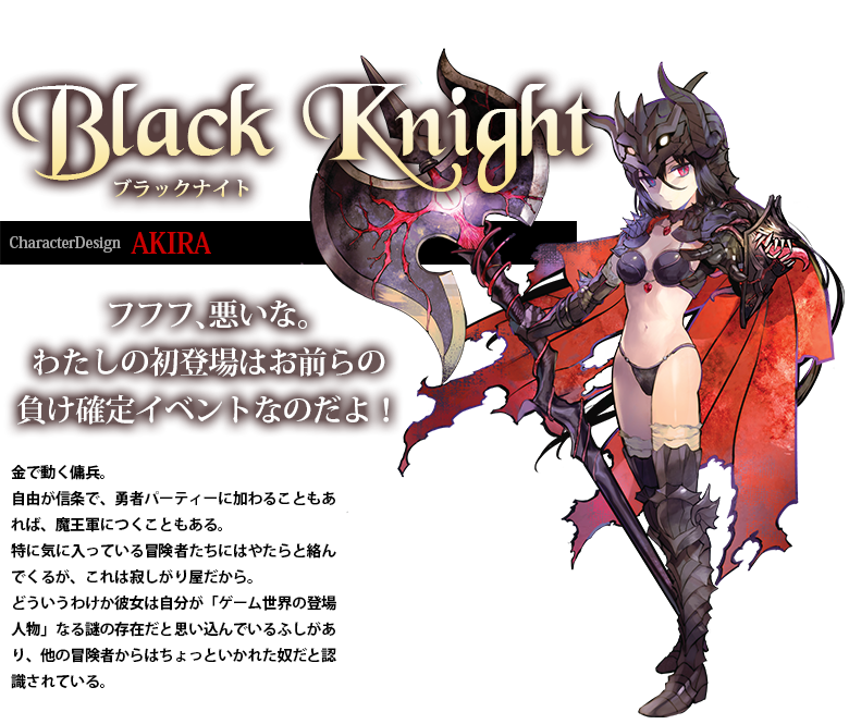 ブラックナイト「フフフ、悪いな。わたしの初登場はお前らの負け確定イベントなのだよ！」金で動く傭兵。自由が信条で、勇者パーティーに加わることもあれば、魔王軍につくこともある。特に気に入っている冒険者たちにはやたらと絡んでくるが、これは寂しがり屋だから。どういうわけか彼女は自分が「ゲーム世界の登場人物」なる謎の存在だと思い込んでいるふしがあり、他の冒険者からはちょっといかれた奴だと認識されている。AKIRA