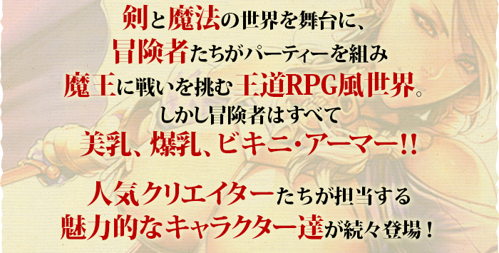 剣と魔法の世界を舞台に、冒険者たちがパーティーを組み魔王に戦いを挑む王道RPG風世界。しかし冒険者はすべて美乳、爆乳、ビキニ・アーマー！！人気クリエイターたちが担当する魅力的なキャラクター達が続々登場！